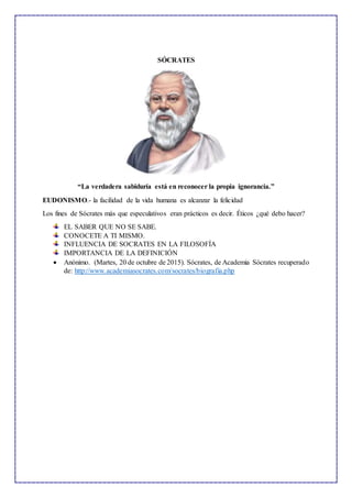 SÓCRATES
“La verdadera sabiduría está en reconocer la propia ignorancia.”
EUDONISMO.- la facilidad de la vida humana es alcanzar la felicidad
Los fines de Sócrates más que especulativos eran prácticos es decir. Éticos ¿qué debo hacer?
EL SABER QUE NO SE SABE.
CONOCETE A TI MISMO.
INFLUENCIA DE SOCRATES EN LA FILOSOFÍA
IMPORTANCIA DE LA DEFINICIÓN
 Anónimo. (Martes, 20 de octubre de 2015). Sócrates, de Academia Sócrates recuperado
de: http://www.academiasocrates.com/socrates/biografia.php
 