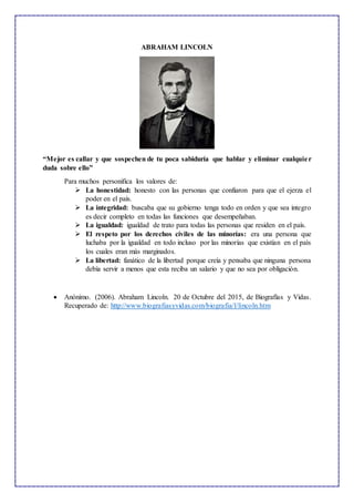 ABRAHAM LINCOLN
“Mejor es callar y que sospechen de tu poca sabiduría que hablar y eliminar cualquier
duda sobre ello”
Para muchos personifica los valores de:
 La honestidad: honesto con las personas que confiaron para que el ejerza el
poder en el país.
 La integridad: buscaba que su gobierno tenga todo en orden y que sea integro
es decir completo en todas las funciones que desempeñaban.
 La igualdad: igualdad de trato para todas las personas que residen en el país.
 El respeto por los derechos civiles de las minorías: era una persona que
luchaba por la igualdad en todo incluso por las minorías que existían en el país
los cuales eran más marginados.
 La libertad: fanático de la libertad porque creía y pensaba que ninguna persona
debía servir a menos que esta reciba un salario y que no sea por obligación.
 Anónimo. (2006). Abraham Lincoln. 20 de Octubre del 2015, de Biografías y Vidas.
Recuperado de: http://www.biografiasyvidas.com/biografia/l/lincoln.htm
 
