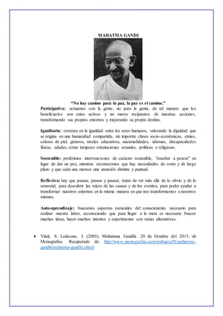 MAHATMA GANDI
“No hay camino para la paz, la paz es el camino.”
Participativa: actuamos con la gente, no para la gente, de tal manera que los
beneficiarios son entes activos y no meros recipientes de nuestras acciones,
transformando sus propios entornos y mejorando su propio destino.
Igualitaria: creemos en la igualdad entre los seres humanos, valorando la dignidad que
se origina en una humanidad compartida, sin importar clases socio-económicas, etnias,
colores de piel, géneros, niveles educativos, nacionalidades, idiomas, discapacidades
físicas, edades, como tampoco orientaciones sexuales, políticas o religiosas.
Sostenible: preferimos intervenciones de carácter sostenible, "enseñar a pescar" en
lugar de dar un pez, mientras reconocemos que hay necesidades de corto y de largo
plazo y que cada una merece una atención distinta y puntual.
Reflexiva: hay que pausar, pausar y pausar, tratar de ver más allá de lo obvio y de lo
sensorial, para descubrir las raíces de las causas y de los eventos, para poder ayudar a
transformar nuestros entornos en la misma manera en que nos transformamos a nosotros
mismos.
Auto-aprendizaje: buscamos aspectos esenciales del conocimiento necesario para
realizar nuestra labor, reconociendo que para llegar a la meta es necesario buscar
muchas ideas, hacer muchos intentos y experimentar con varias alternativas.
 Vitali, S. Loiácono, J. (2005). Mahatama Gandhi. 20 de Octubre del 2015, de
Monografías. Recuperado de: http://www.monografias.com/trabajos29/mahatma-
gandhi/mahatma-gandhi.shtml
 