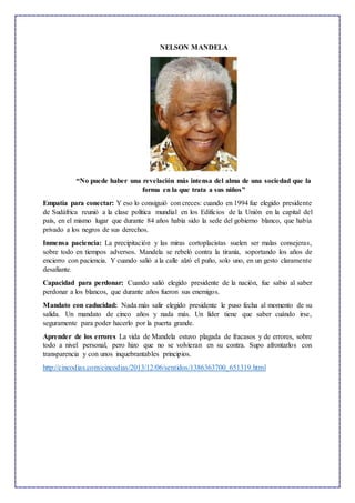 NELSON MANDELA
“No puede haber una revelación más intensa del alma de una sociedad que la
forma en la que trata a sus niños”
Empatía para conectar: Y eso lo consiguió con creces: cuando en 1994 fue elegido presidente
de Sudáfrica reunió a la clase política mundial en los Edificios de la Unión en la capital del
país, en el mismo lugar que durante 84 años había sido la sede del gobierno blanco, que había
privado a los negros de sus derechos.
Inmensa paciencia: La precipitación y las miras cortoplacistas suelen ser malas consejeras,
sobre todo en tiempos adversos. Mandela se rebeló contra la tiranía, soportando los años de
encierro con paciencia. Y cuando salió a la calle alzó el puño, solo uno, en un gesto claramente
desafiante.
Capacidad para perdonar: Cuando salió elegido presidente de la nación, fue sabio al saber
perdonar a los blancos, que durante años fueron sus enemigos.
Mandato con caducidad: Nada más salir elegido presidente le puso fecha al momento de su
salida. Un mandato de cinco años y nada más. Un líder tiene que saber cuándo irse,
seguramente para poder hacerlo por la puerta grande.
Aprender de los errores La vida de Mandela estuvo plagada de fracasos y de errores, sobre
todo a nivel personal, pero hizo que no se volvieran en su contra. Supo afrontarlos con
transparencia y con unos inquebrantables principios.
http://cincodias.com/cincodias/2013/12/06/sentidos/1386363700_651319.html
 