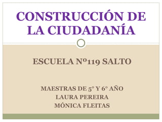 ESCUELA Nº119 SALTO CONSTRUCCIÓN DE LA CIUDADANÍA MAESTRAS DE 5° Y 6° AÑO LAURA PEREIRA MÓNICA FLEITAS 