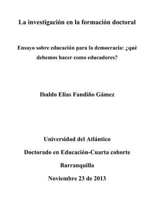 La investigación en la formación doctoral

Ensayo sobre educación para la democracia: ¿qué
debemos hacer como educadores?

Ibaldo Elías Fandiño Gámez

Universidad del Atlántico
Doctorado en Educación-Cuarta cohorte
Barranquilla
Noviembre 23 de 2013

 