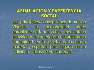 ASIMILACION Y EXPERIENCIA
                SOCIAL
Las principales concepciones de noción
Vigostki     la    personalidad      debe
apropiarse en forma activa, mediante la
actividad y la experiencia histórica de la
humanidad en los objetos de la cultura
material y espiritual para llegar a ser un
individuo valioso de la sociedad.


               Moises Logroño G.
 