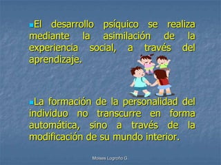 El  desarrollo psíquico se realiza
mediante la asimilación de la
experiencia social, a través del
aprendizaje.



La  formación de la personalidad del
individuo no transcurre en forma
automática, sino a través de la
modificación de su mundo interior.
              Moises Logroño G.
 