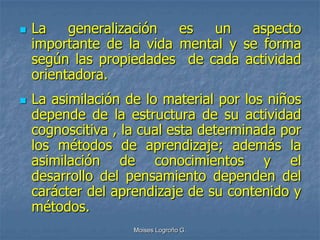    La    generalización  es  un    aspecto
    importante de la vida mental y se forma
    según las propiedades de cada actividad
    orientadora.
   La asimilación de lo material por los niños
    depende de la estructura de su actividad
    cognoscitiva , la cual esta determinada por
    los métodos de aprendizaje; además la
    asimilación de conocimientos y el
    desarrollo del pensamiento dependen del
    carácter del aprendizaje de su contenido y
    métodos.
                    Moises Logroño G.
 