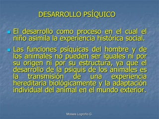 DESARROLLO PSÍQUICO

   El desarrollo como proceso en el cual el
    niño asimila la experiencia histórica social.
   Las funciones psíquicas del hombre y de
    los animales no pueden ser iguales ni por
    su origen ni por su estructura, ya que el
    desarrollo de la psiquis de los animales es
    la transmisión de una experiencia
    hereditaria biológicamente y la adaptación
    individual del animal en el mundo exterior.


                     Moises Logroño G.
 