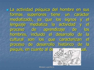   La actividad psíquica del hombre en sus
    formas superiores tiene un carácter
    mediatizado, ya que los signos y el
    lenguaje mediatiza la actividad y el
    proceso     de    aprendizaje      de     los
    hombres, incluido el desarrollo de la
    cultural son los que caracterizan el
    proceso de desarrollo histórico de la
    psiquis, en cuanto al desarrollo individual.



                    Moises Logroño G.
 