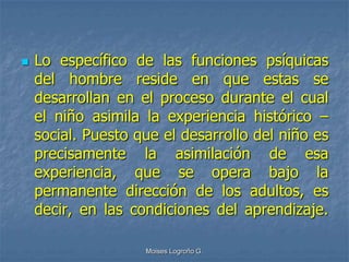    Lo específico de las funciones psíquicas
    del hombre reside en que estas se
    desarrollan en el proceso durante el cual
    el niño asimila la experiencia histórico –
    social. Puesto que el desarrollo del niño es
    precisamente la asimilación de esa
    experiencia, que se opera bajo la
    permanente dirección de los adultos, es
    decir, en las condiciones del aprendizaje.

                    Moises Logroño G.
 