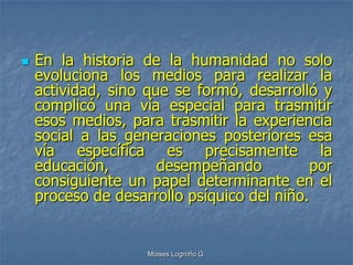    En la historia de la humanidad no solo
    evoluciona los medios para realizar la
    actividad, sino que se formó, desarrolló y
    complicó una vía especial para trasmitir
    esos medios, para trasmitir la experiencia
    social a las generaciones posteriores esa
    vía específica es precisamente la
    educación,        desempeñando           por
    consiguiente un papel determinante en el
    proceso de desarrollo psíquico del niño.


                    Moises Logroño G.
 