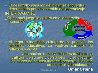  El desarrollo psíquico del niñ@ se encuentra
  determinado por el contenido del aprendizaje.
INTERROGANTE:
¿Qué papel juega la cultura en el desarrollo
  humano?




   Al negar la identidad cultural de los pueblos, los
    sistemas educativos se vuelven carentes de
    reflexión y crítica.
            “Una nación que olvida el desarrollo de su
      cultura, de su arte y de su letra....y solo levanta
     los muros de riqueza material, crecerá, si es que
                               crece, débil y tembleque...”
                         Moises Logroño G.  Omar Ospina
 