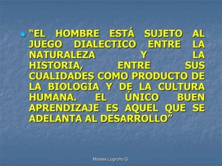    “EL HOMBRE ESTÁ SUJETO AL
    JUEGO DIALECTICO ENTRE LA
    NATURALEZA        Y       LA
    HISTORIA,      ENTRE     SUS
    CUALIDADES COMO PRODUCTO DE
    LA BIOLOGÍA Y DE LA CULTURA
    HUMANA.    EL   ÚNICO   BUEN
    APRENDIZAJE ES AQUEL QUE SE
    ADELANTA AL DESARROLLO”


              Moises Logroño G.
 