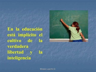 En la educación
está implícito el
cultivo de la
verdadera
libertad y la
inteligencia

               Moises Logroño G.
 