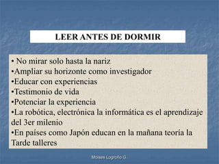 LEER ANTES DE DORMIR

• No mirar solo hasta la nariz
•Ampliar su horizonte como investigador
•Educar con experiencias
•Testimonio de vida
•Potenciar la experiencia
•La robótica, electrónica la informática es el aprendizaje
del 3er milenio
•En países como Japón educan en la mañana teoría la
Tarde talleres
                        Moises Logroño G.
 