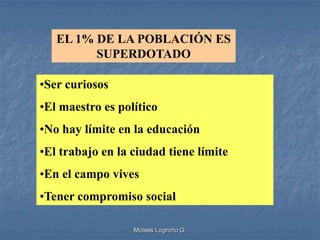 EL 1% DE LA POBLACIÓN ES
         SUPERDOTADO

•Ser curiosos
•El maestro es político
•No hay límite en la educación
•El trabajo en la ciudad tiene límite
•En el campo vives
•Tener compromiso social

                  Moises Logroño G.
 