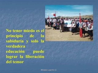 No tener miedo es el
principio    de    la
sabiduría y solo la
verdadera
educación     puede
lograr la liberación
del temor
                   Moises Logroño G.
 