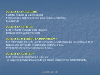 ¿QUE ES LA CAPACIDAD?
Cualidad psíquica de la personalidad
Condición para realizar con éxito una actividad determinada
Es adquirida

¿QUE ES LA APTITUD?
Es la respuesta originada a una situación
Reacción armonizada permanente

¿QUE ES EL INTERÉS O LA DISPOSICIÓN?
Son preferencias por cierto tipo de actividades o experiencias que se acompañan de un
rechazo a las actividades o experiencias contrarias a ellas.
Permite persistir sobre determinados objetivos.

¿QUE ES LA ACTITUD?
Es la posibilidad o inclinación a la acción
Es la reacción estereotipada debido a la presión social sobre el comportamiento.



                                    Moises Logroño G.
 