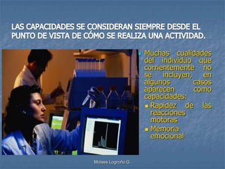    Muchas cualidades
                        del individuo que
                        corrientemente no
                        se incluyen, en
                        algunos        casos
                        aparecen       como
                        capacidades:
                         Rapidez    de las
                          reacciones
                          motoras
                         Memoria
                          emocional


Moises Logroño G.
 
