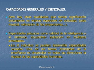    Pero hay otras cualidades que tienen significación
    únicamente en esferas especiales de actividad. (oído
    musical, valoración de las proporciones…).

   Capacidades psíquicas como calidad de la inteligencia o
    la memoria, encuentran aplicación en múltiples
    actividades.
     En el individuo se pueden desarrollar capacidades
      variadas. Una de las tareas principales de la
      enseñanza es desarrollar en todas las direcciones la
      riqueza de las capacidades humanas.


                         Moises Logroño G.
 