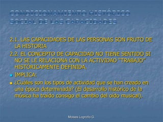2.1. LAS CAPACIDADES DE LAS PERSONAS SON FRUTO DE
  LA HISTORIA
2.2. EL CONCEPTO DE CAPACIDAD NO TIENE SENTIDO SI
  NO SE LE RELACIONA CON LA ACTIVIDAD “TRABAJO”
  HISTÓRICAMENTE DEFINIDA.
 IMPLICA:

 ¿Cuáles son los tipos de actividad que se han creado en
  una época determinada? (El desarrollo histórico de la
  música ha traído consigo el cambio del oído musical).


                       Moises Logroño G.
 