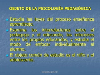 OBJETO DE LA PSICOLOGÍA PEDAGÓGICA

   Estudia las leyes del proceso enseñanza
    aprendizaje.
   Examina las interrelaciones entre el
    pedagogo y el educando, las relaciones
    entre los propios educandos, y estudia el
    modo de enfocar individualmente al
    alumno.
   El objeto común de estudio es el niño y el
    adolescente.

                   Moises Logroño G.
 