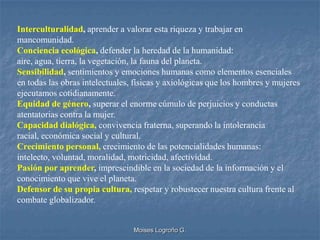 Interculturalidad, aprender a valorar esta riqueza y trabajar en
mancomunidad.
Conciencia ecológica, defender la heredad de la humanidad:
aire, agua, tierra, la vegetación, la fauna del planeta.
Sensibilidad, sentimientos y emociones humanas como elementos esenciales
en todas las obras intelectuales, físicas y axiológicas que los hombres y mujeres
ejecutamos cotidianamente.
Equidad de género, superar el enorme cúmulo de perjuicios y conductas
atentatorias contra la mujer.
Capacidad dialógica, convivencia fraterna, superando la intolerancia
racial, económica social y cultural.
Crecimiento personal, crecimiento de las potencialidades humanas:
intelecto, voluntad, moralidad, motricidad, afectividad.
Pasión por aprender, imprescindible en la sociedad de la información y el
conocimiento que vive el planeta.
Defensor de su propia cultura, respetar y robustecer nuestra cultura frente al
combate globalizador.


                                 Moises Logroño G.
 