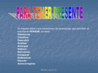 El maestro debe crear situaciones de aprendizaje que permitan al
estudiante PENSAR, es decir:
Diferenciar
Clasificar
Descubrir
Analizar
Anticipar
Deducir
Reinventar
Comparar
Reflexionar
Discutir
Autocorregirse.

                     Moises Logroño G.
 