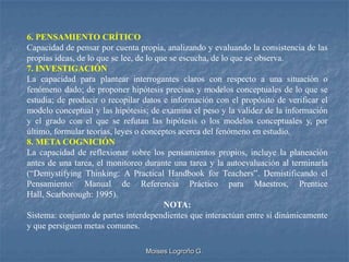 6. PENSAMIENTO CRÍTICO
Capacidad de pensar por cuenta propia, analizando y evaluando la consistencia de las
propias ideas, de lo que se lee, de lo que se escucha, de lo que se observa.
7. INVESTIGACIÓN
La capacidad para plantear interrogantes claros con respecto a una situación o
fenómeno dado; de proponer hipótesis precisas y modelos conceptuales de lo que se
estudia; de producir o recopilar datos e información con el propósito de verificar el
modelo conceptual y las hipótesis; de examina el peso y la validez de la información
y el grado con el que se refutan las hipótesis o los modelos conceptuales y, por
último, formular teorías, leyes o conceptos acerca del fenómeno en estudio.
8. META COGNICIÓN
La capacidad de reflexionar sobre los pensamientos propios, incluye la planeación
antes de una tarea, el monitoreo durante una tarea y la autoevaluación al terminarla
(“Demystifying Thinking: A Practical Handbook for Teachers”. Demistificando el
Pensamiento: Manual de Referencia Práctico para Maestros, Prentice
Hall, Scarborough: 1995).
                                         NOTA:
Sistema: conjunto de partes interdependientes que interactúan entre sí dinámicamente
y que persiguen metas comunes.

                                 Moises Logroño G.
 