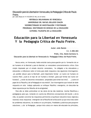 Educación para la Libertad en Venezuela y la Pedagogía Crítica de Paulo 
Freire. 
por Julio Mejia el 11/10/2010 21:46, en sin tema 
REPÚBLICA BOLIVARIANA DE VENEZUELA 
UNIVERSIDAD DR. RAFAEL BELLOSO CHACÍN 
VICERRECTORADO DE INVESTIGACIÓN Y POSTGRADO 
PROGRAMA: DOCTORADO EN CIENCIAS DE LA EDUCACIÓN 
CÁTEDRA: FILOSOFÍA DE LA EDUCACIÓN 
Educación para la Libertad en Venezuela 
Y la Pedagogía Crítica de Paulo Freire. 
Autor: Julio Ramón Mejía Pacheco 
C.I. 3.300.402 
Profa.: Dra. María Carmona G. 
Educación para la Libertad en Venezuela la Pedagogía Crítica de Paulo Freire. 
Nunca antes, en Venezuela, había existido tanta preocupación por la formación de un 
ser humano en la libertad y para la libertad, un venezolano conscientemente crítico. Esta 
utopía impulsada por el estado docente venezolano, ha obligado a los educadores y 
educandos a reflexionar sobre el tema para darle respuesta a las siguientes interrogantes: 
¿es posible educar para la libertad?, ¿será importante formar un nuevo ser humano en 
nuestro País?, ¿cuál es el tipo de ser humano a formar?, ¿para qué formar ese nuevo ser 
humano?, ¿ están los docentes venezolanos preparados para tomar ese reto?, ¿ cuál es el 
papel de la Filosofía y de la Pedagogía en esa misión?. Son interrogantes que trataré de darle 
respuesta en este trabajo aplicando un enfoque filosófico emergente, sin descuidar las 
ideas expuestas por los filósofos de la antigüedad. 
Para ello se debe profundizar en las raíces de las más modernas teorías filosóficas y 
pedagógicas para que, tomando en cuenta las diferentes concepciones del mundo y de la 
vida, se puedan concretar las respuestas pertinentes al quehacer educativo local, regional y 
nacional; estas respuestas emergerán de la Filosofía de la Educación ya que esta trata sobre 
los problemas educativos, los analiza en sus principios, finalidades y prácticas para proponer 
soluciones; y de la Pedagogía, porque ésta coloca en manos del educador los principios, 
 