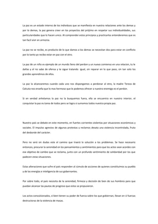 La paz es un estado interno de los individuos que se manifiesta en nuestra relaciones ante los demas y
por lo demas, la paz genera creer en los proyectos del prójimo en respetar sus individualidades, sus
particularidades que lo hacen unico. Al comprender estos principios y practicarlos entenderemos que es
tan facil vivir en armonia.


La paz no se recibe, es producto de lo que damos a los demas se necesitan dos para estar en conflicto
por lo tanto yo recibo estar en paz con el otro.


La paz de un niño es ejemplo de un mundo lleno del perdon y un nuevo comienso en una relacion, tu le
dañas y el no sabe de ofensa y te sigue tratando igual, sin reparar en lo que paso, sin tan solo los
grandes aprendimos de ellos.


La paz la alcanzaremos cuando cada uno nos dispongamos a perdonar al otro, la madre Tereza de
Calcuta nos enseña que lo mas hermoso que le podemos ofrecer a nuestro enemigo es el perdon.


Si en verdad anhelamos la paz no la busquemos fuera, ella se encuentra en nuestro interior, el
conquistar la paz es tarea de todos pero se logra si sumamos todos nuestra propia paz.




Nuestro país se debate en este momento, en fuertes corrientes violentas por situaciones económicas y
sociales. El impulso agresivo de algunas protestas y reclamos desata una violencia incontrolada, fruto
del desborde del carácter.


Pero no será sin dudas este el camino que traerá la solución a los problemas. Se hace necesario
entonces, procurar la serenidad en los pensamientos y sentimientos para que los actos sean acordes con
ese objetivo de cambio que se reclama, junto con un profundo sentimiento de solidaridad por los que
padecen estas situaciones.


Estas alteraciones que sufre el país responden al cúmulo de acciones de quienes constituimos su pueblo
y de las energías e inteligencia de sus gobernantes.


Por sobre todo, el país necesita de la serenidad, firmeza y decisión de bien de sus hombres para que
puedan alcanzar las pautas de progreso que estos se propusieron.


Los actos convulsionados, si bien tienen su poder de fuerza sobre los que gobiernan, llevan en sí fuerzas
destructoras de la violencia de masas.
 