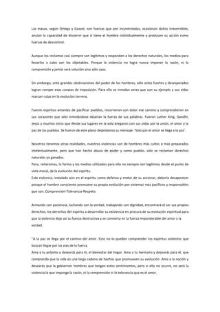 Las masas, según Ortega y Gasset, son fuerzas que por incontroladas, ocasionan daños irreversibles,
anulan la capacidad de discernir que sí tiene el hombre individualmente y producen su acción como
fuerzas de descontrol.


Aunque los reclamos casi siempre son legítimos y responden a los derechos naturales, los medios para
llevarlos a cabo son los objetables. Porque la violencia no logra nunca imponer la razón, ni la
comprensión y jamás será solución sino sólo caos.


Sin embargo, ante grandes obstinaciones del poder de los hombres, sólo actos fuertes y desesperados
logran romper esas corazas de imposición. Para ello se inmolan seres que con su ejemplo y sus vidas
marcan rutas en la evolución terrena.


Fueron espíritus amantes de pacificar pueblos, recorrieron con dolor ese camino y comprendieron en
sus corazones que sólo inmolándose dejarían la fuerza de sus palabras. Fueron Luther King, Gandhi,
Jesús y muchos otros que desde sus lugares en la vida bregaron con sus vidas por la unión, el amor y la
paz de los pueblos. Se fueron de este plano dejándonos su mensaje: 'Sólo por el amor se llega a la paz'.


Nosotros tenemos otras realidades, nuestras violencias son de hombres más cultos o más preparados
intelectualmente, pero que han hecho abuso de poder y como pueblo, sólo se reclaman derechos
naturales ya ganados.
Pero, reiteramos, la forma y los medios utilizados para ello no siempre son legítimos desde el punto de
vista moral, de la evolución del espíritu.
Esta violencia, instalada aún en el espíritu como defensa y motor de su accionar, debería desaparecer
porque el hombre consciente promueve su propia evolución por sistemas más pacíficos y responsables
que son: Comprensión-Tolerancia-Respeto.


Armando con paciencia, luchando con la verdad, trabajando con dignidad, encontrará el ser sus propios
derechos, los derechos del espíritu a desarrollar su existencia en procura de su evolución espiritual para
que la violencia deje así su fuerza destructiva y se convierta en la fuerza imponderable del amor y la
verdad.


"A la paz se llega por el camino del amor. Esto no lo pueden comprender los espíritus violentos que
buscan llegar por las vías de la fuerza.
Ama a tu prójimo y desearás para él, el bienestar del hogar. Ama a tu hermano y desearás para él, que
comprenda que la vida es una larga cadena de hechos que promueven su evolución. Ama a la nación y
desearás que la gobiernen hombres que tengan estos sentimientos, pero si ello no ocurre, no será la
violencia la que imponga la razón, ni la comprensión ni la tolerancia que es el amor.
 