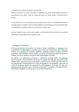 La violencia no es el camino, sólo genera más violencia.
Pacificar el carácter es un camino; desarrollar la solidaridad, otro camino; brindarse generosamente sin
especulaciones, otro camino. Todas son sendas que llevan a un mismo destino: la vida feliz del ser
humano.


En este desarrollarse, la vida se perfecciona y toma matices más armónicos y la estabilidad emocional se
manifiesta porque no estarán las fuerzas descontroladas de la personalidad sino lo que el hombre desee
ser, un individuo más pacífico, dueño de su propia vida, con amor y paz.


Por ello, si queréis la paz, os invito a amar, porque en el desarrollo de este sentimiento se encuentran
todas las fuerzas para lograr eso tan anhelado: la paz".




. Concepto de Educación
Es la presentación sistemática de hechos, ideas, habilidades y técnicas a los
estudiantes. la educación es gratuita para todos los estudiantes. Sin embargo,
debido a la escasez de escuelas públicas, también existen muchas escuelas
privadas y parroquiales. Debe ayudar y orientar al educando para conservar y
utilizar nuestros valores, fortaleciendo la identidad nacional.
Se refiere a la influencia ordenada y voluntario ejercida sobre una persona
para formarle o desarrollarle; de ahí que la acción ejercida por una generación
adulta sobre una joven para transmitir y conservar su existencia colectiva. Es
un ingrediente fundamental en la vida del hombre y la sociedad y apareció en
la faz de la tierra desde que apareció la vida humana. Es la que da vida a la
cultura, la que permite que el espíritu del hombre la asimile y la haga florecer,
abriéndole múltiples caminos para su perfeccionamiento.
 