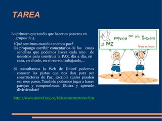 TAREA Lo primero que tenéis que hacer es poneros en grupos de 4. ¿Qué sentimos cuando tenemos paz? Os propongo escribir comentarios de las  cosas sencillas que podemos hacer cada uno  de nosotros para construir la PAZ, día a día, en  casa, en el cole, en el recreo, trabajando,… Si consultamos la Web de Unicef podemos conocer las pistas que nos dan para ser constructores de Paz. Escribir cuales pueden ser esos pasos. También podemos jugar a hacer parejas y rompecabezas. ¡Entra y aprende divirtiéndote! 