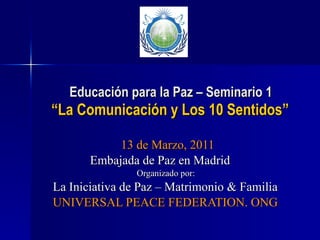 Educación para la Paz – Seminario 1   “La Comunicación y Los 10 Sentidos” 13 de Marzo, 2011 Embajada de Paz en Madrid Organizado por: La Iniciativa de Paz – Matrimonio & Familia UNIVERSAL PEACE FEDERATION. ONG 