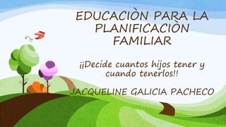 EDUCACIÒN PARA LA
PLANIFICACIÒN
FAMILIAR
¡¡Decide cuantos hijos tener y
cuando tenerlos!!
JACQUELINE GALICIA PACHECO
 