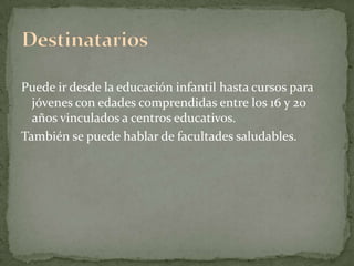 Puede ir desde la educación infantil hasta cursos para jóvenes con edades comprendidas entre los 16 y 20 años vinculados a centros educativos.También se puede hablar de facultades saludables.Destinatarios