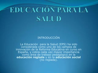 EDUCACIÓN PARA LA SALUD INTRODUCCIÓN La Educación  para la Salud (EPS) ha sido considerada como uno de los campos de innovación de la Reforma Educativa en curso en España, y cobra cada vez mayor importancia como área de trabajo pedagógico en la educación reglada y en la educación social (no reglada).    