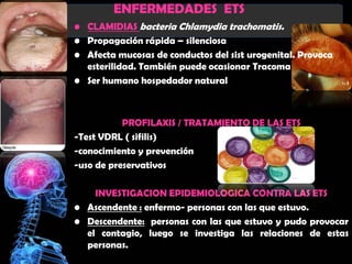 ENFERMEDADES ETS
• CLAMIDIAS bacteria Chlamydia trachomatis.
• Propagación rápida – silenciosa
• Afecta mucosas de conductos del sist urogenital. Provoca
  esterilidad. También puede ocasionar Tracoma
• Ser humano hospedador natural



           PROFILAXIS / TRATAMIENTO DE LAS ETS
-Test VDRL ( sifilis)
-conocimiento y prevención
-uso de preservativos

    INVESTIGACION EPIDEMIOLOGICA CONTRA LAS ETS
• Ascendente : enfermo- personas con las que estuvo.
• Descendente: personas con las que estuvo y pudo provocar
  el contagio, luego se investiga las relaciones de estas
  personas.
 