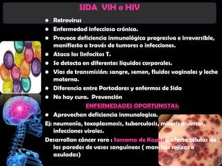 SIDA VIH o HIV
• Retrovirus
• Enfermedad infecciosa crónica.
• Provoca deficiencia inmunológica progresiva e irreversible,
    manifiesta a través de tumores o infecciones.
• Ataca los linfocitos T.
• Se detecta en diferentes líquidos corporales.
• Vías de transmisión: sangre, semen, fluidos vaginales y leche
    materna.
• Diferencia entre Portadores y enfermos de Sida
• No hay cura. Prevención
                ENFERMEDADES OPORTUNISTAS:
• Aprovechan deficiencia inmunologica.
Ej: neumonía, toxoplasmosis, tuberculosis, micosis diversas,
    infecciones virales.
Desarrollan cáncer raro : Sarcoma de Kaposi., afecta células de
    las paredes de vasos sanguíneos ( manchas rojizas o
    azuladas)
 
