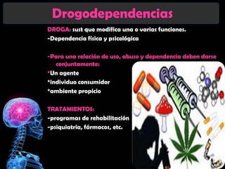 Drogodependencias
DROGA: sust que modifica una o varias funciones.
-Dependencia física y psicológica

-Para una relación de uso, abuso y dependencia deben darse
   conjuntamente:
*Un agente
*individuo consumidor
*ambiente propicio

TRATAMIENTOS:
-programas de rehabilitación
-psiquiatría, fármacos, etc.
 