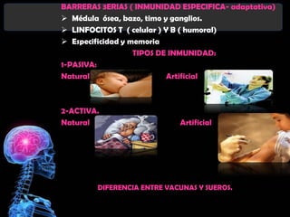 BARRERAS 3ERIAS ( INMUNIDAD ESPECIFICA- adaptativa)
 Médula ósea, bazo, timo y ganglios.
 LINFOCITOS T ( celular ) Y B ( humoral)
 Especificidad y memoria
                   TIPOS DE INMUNIDAD:
1-PASIVA:
Natural                     Artificial



2-ACTIVA.
Natural                     Artificial




        DIFERENCIA ENTRE VACUNAS Y SUEROS.
 