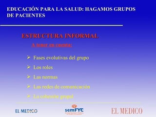 EDUCACIÓN PARA LA SALUD: HAGAMOS GRUPOS DE PACIENTES ESTRUCTURA INFORMAL A tener en cuenta: Fases evolutivas del grupo Los roles Las normas Las redes de comunicación La cohesión grupal  