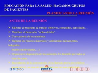 EDUCACIÓN PARA LA SALUD: HAGAMOS GRUPOS DE PACIENTES PLANIFICANDO LA REUNIÓN ANTES DE LA REUNIÓN Elaborar el programa de trabajo: objetivos, contenidos, actividades,… Planificar el desarrollo: “orden del día”. Convocatoria de los miembros. Preparar los recursos materiales y ambientales (documentos, bolígrafos,  medios audiovisuales,…) Organizar la disposición de los asistentes. Es deseable que todos se  vean las caras. Recordatorio de la convocatoria. (Una llamada previa por teléfono  puede servir), en caso de que las reuniones no sean periódicas. 