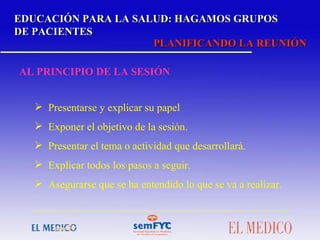 EDUCACIÓN PARA LA SALUD: HAGAMOS GRUPOS DE PACIENTES PLANIFICANDO LA REUNIÓN AL PRINCIPIO DE LA SESIÓN Presentarse y explicar su papel Exponer el objetivo de la sesión.  Presentar el tema o actividad que desarrollará. Explicar todos los pasos a seguir. Asegurarse que se ha entendido lo que se va a realizar.   