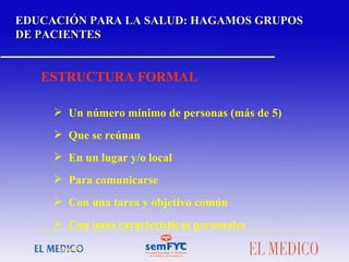 EDUCACIÓN PARA LA SALUD: HAGAMOS GRUPOS DE PACIENTES ESTRUCTURA FORMAL Un número mínimo de personas (más de 5) Que se reúnan En un lugar y/o local Para comunicarse Con una tarea y objetivo común Con unas características personales 