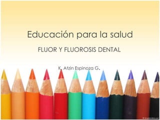 Educación para la salud
FLUOR Y FLUOROSIS DENTAL
K. Atzin Espinoza G.
 