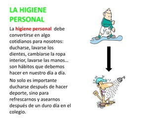 LA HIGIENE
PERSONAL
La higiene personal debe
convertirse en algo
cotidianos para nosotros:
ducharse, lavarse los
dientes, cambiarse la ropa
interior, lavarse las manos…
son hábitos que debemos
hacer en nuestro día a día.
No solo es importante
ducharse después de hacer
deporte, sino para
refrescarnos y asearnos
después de un duro día en el
colegio.
 