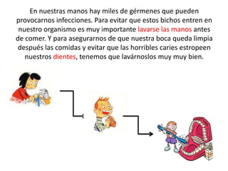 En nuestras manos hay miles de gérmenes que pueden
provocarnos infecciones. Para evitar que estos bichos entren en
 nuestro organismo es muy importante lavarse las manos antes
de comer. Y para asegurarnos de que nuestra boca queda limpia
 después las comidas y evitar que las horribles caries estropeen
   nuestros dientes, tenemos que lavárnoslos muy muy bien.
 