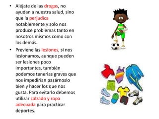 • Aléjate de las drogas, no
  ayudan a nuestra salud, sino
  que la perjudica
  notablemente y solo nos
  produce problemas tanto en
  nosotros mismos como con
  los demás.
• Previene las lesiones, si nos
  lesionamos, aunque pueden
  ser lesiones poco
  importantes, también
  podemos tenerlas graves que
  nos impedirían pasárnoslo
  bien y hacer los que nos
  gusta. Para evitarlo debemos
  utilizar calzado y ropa
  adecuada para practicar
  deportes.
 