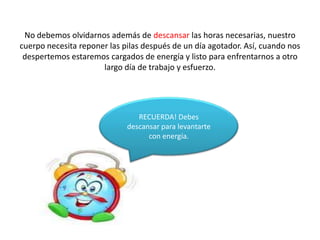 No debemos olvidarnos además de descansar las horas necesarias, nuestro
cuerpo necesita reponer las pilas después de un día agotador. Así, cuando nos
 despertemos estaremos cargados de energía y listo para enfrentarnos a otro
                      largo día de trabajo y esfuerzo.




                                RECUERDA! Debes
                             descansar para levantarte
                                   con energía.
 