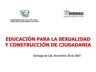 DEPARTAMENTO DEL VALLE DEL CAUCA SECRETARÍA DEPARTAMENTAL DE SALUD EDUCACIÓN PARA LA SEXUALIDAD Y CONSTRUCCIÓN DE CIUDADANIA Santiago de Cali, Noviembre 28 de 2007 